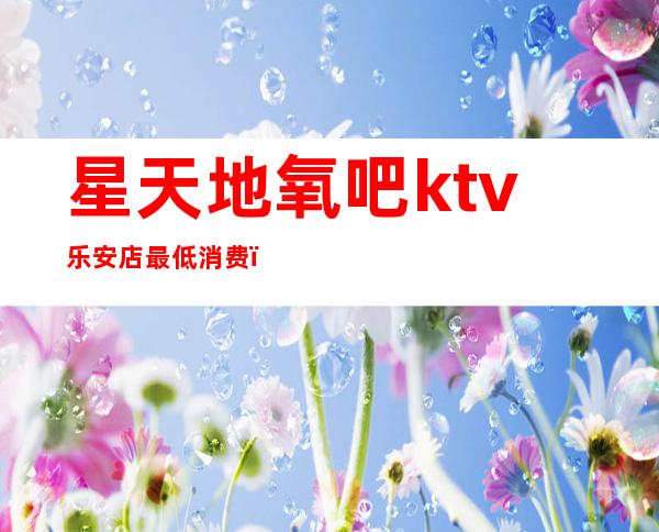 星天地氧吧ktv乐安店最低消费(华乐迪自助式氧吧KTV怎么样)
