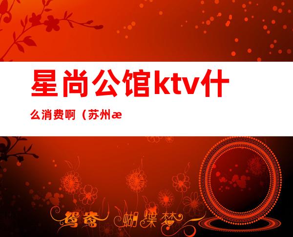 星尚公馆ktv什么消费啊（苏州星尚公馆ktv什么尺度）