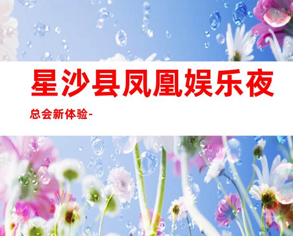 星沙县凤凰娱乐夜总会新体验-长沙哪个夜总会好玩