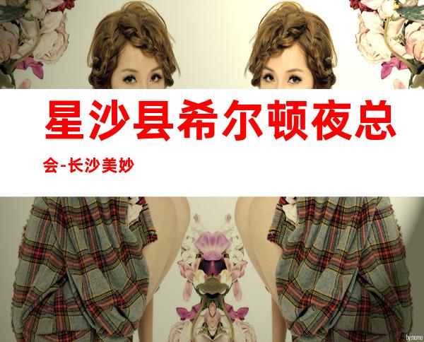 星沙县希尔顿夜总会-长沙美妙非凡的夜总会
