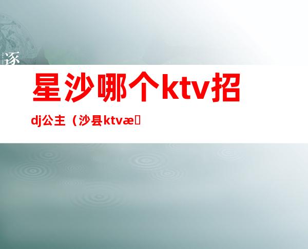 星沙哪个ktv招dj公主（沙县ktv招聘公主）