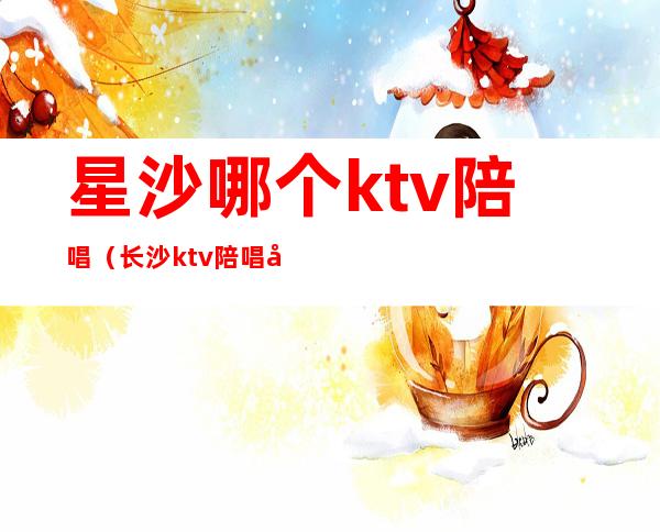 星沙哪个ktv陪唱（长沙ktv陪唱哪里便宜）