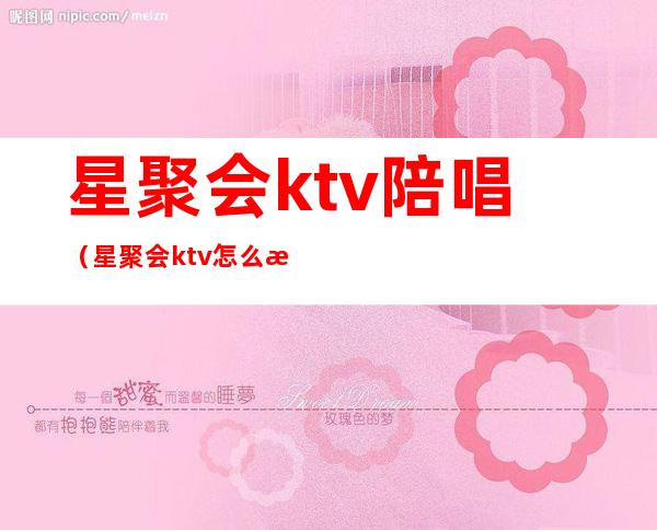 星聚会ktv陪唱(星聚会ktv怎么样)