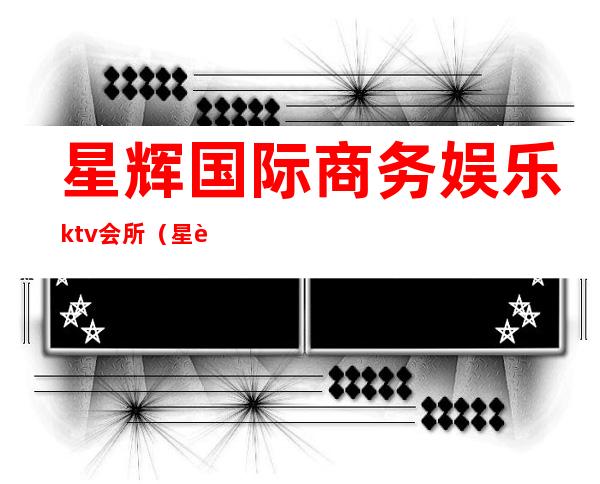 星辉国际商务娱乐ktv会所（星辉国际商务娱乐ktv会所电话）