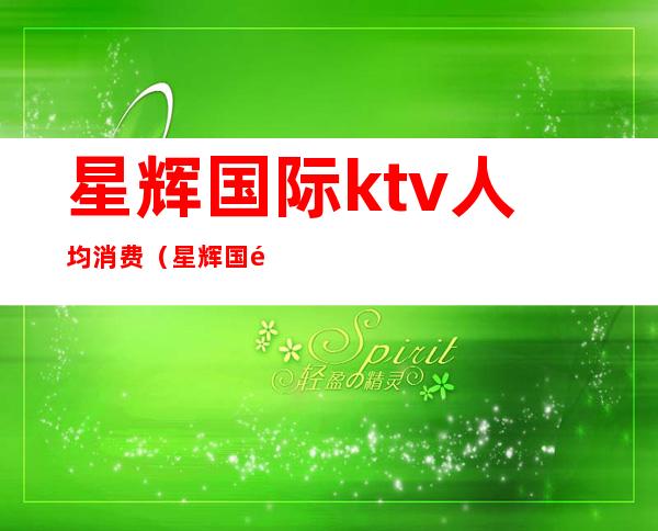 星辉国际ktv人均消费（星辉国际ktv人均消费多少）