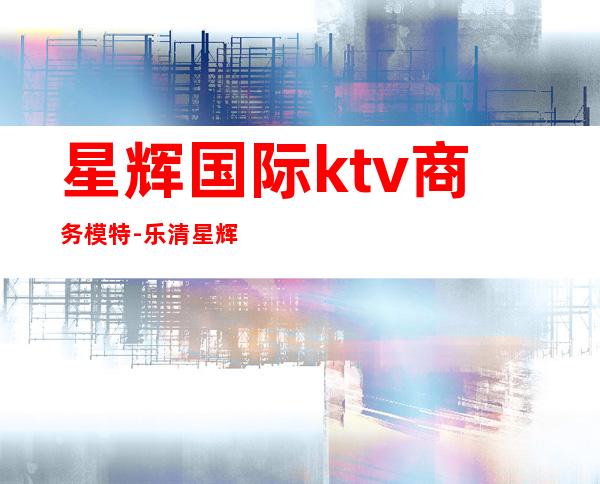 星辉国际ktv商务模特-乐清星辉国际ktv怎么样