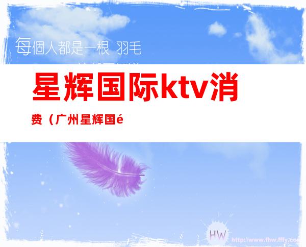 星辉国际ktv消费(广州星辉国际ktv怎么样)