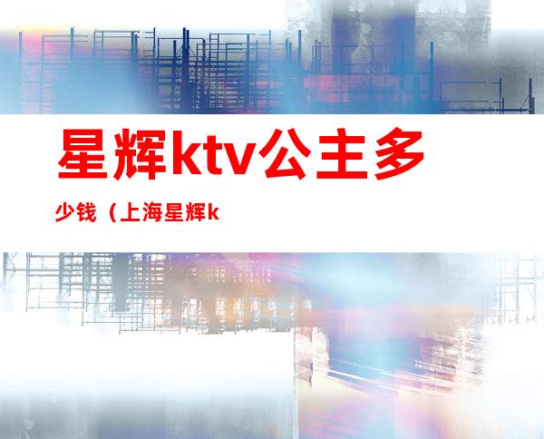 星辉ktv公主多少钱(上海星辉ktv公主多少钱)
