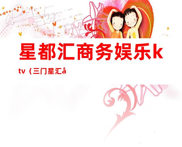 星都汇商务娱乐ktv（三门星汇娱乐电话）