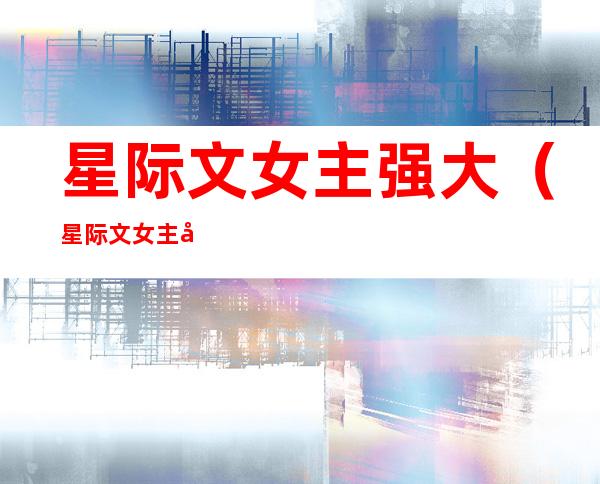 星际文女主强大(星际文女主强大美食文)