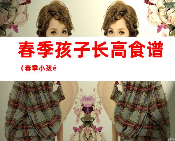 春季孩子长高食谱(春季小孩长高食谱)