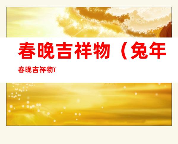 春晚吉祥物(兔年春晚吉祥物)