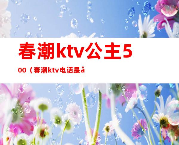 春潮ktv公主500(春潮ktv电话是多少)