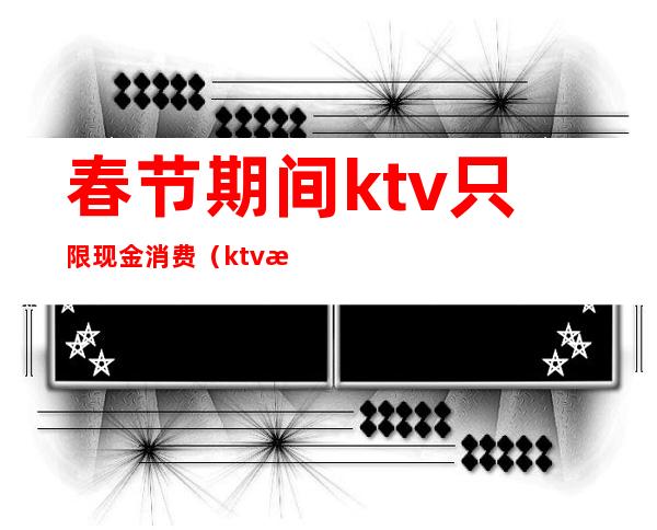 春节期间ktv只限现金消费（ktv春节营业吗）