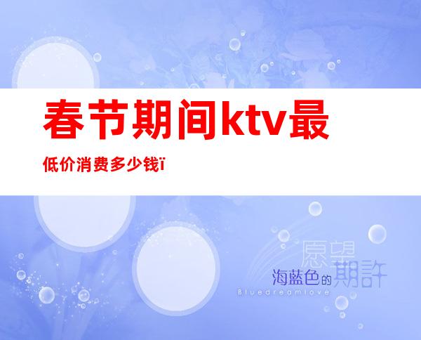 春节期间ktv最低价消费多少钱(过年ktv价格)