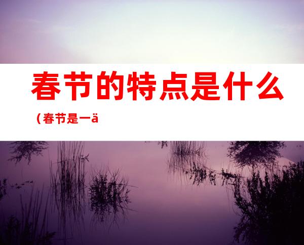 春节的特点是什么（春节是一个什么样的节日春节的特点）