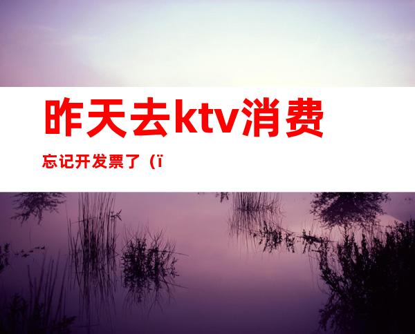 昨天去ktv消费忘记开发票了()