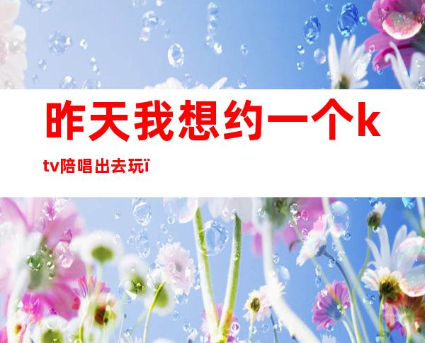 昨天我想约一个ktv陪唱出去玩(朋友带我去ktv结果到哪她们找陪唱最后我出的钱)