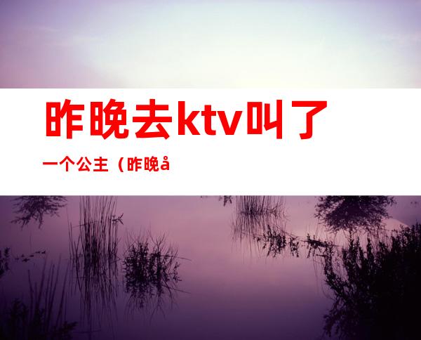 昨晚去ktv叫了一个公主(昨晚去ktv叫了一个公主)