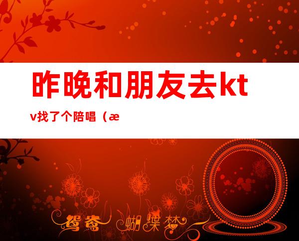昨晚和朋友去ktv找了个陪唱（朋友带我去ktv结果到哪她们找陪唱最后我出的钱）