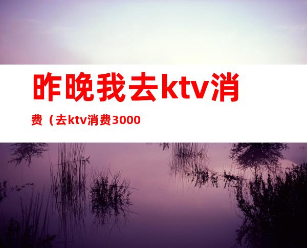 昨晚我去ktv消费(去ktv消费3000多)