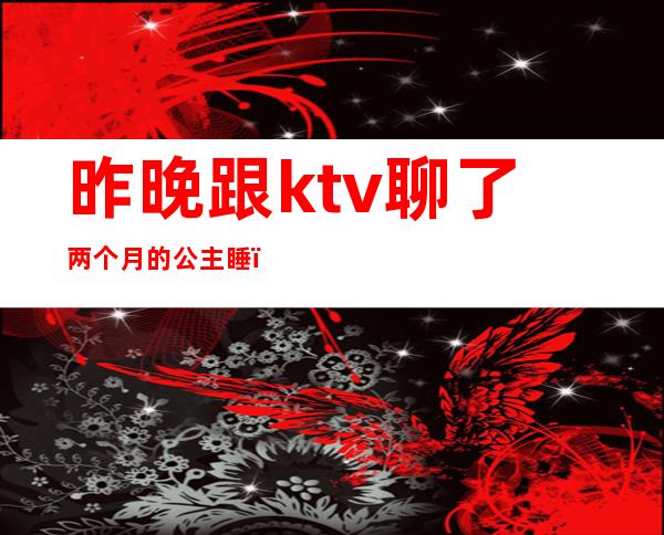 昨晚跟ktv聊了两个月的公主睡(ktv公主一个月休息几天)