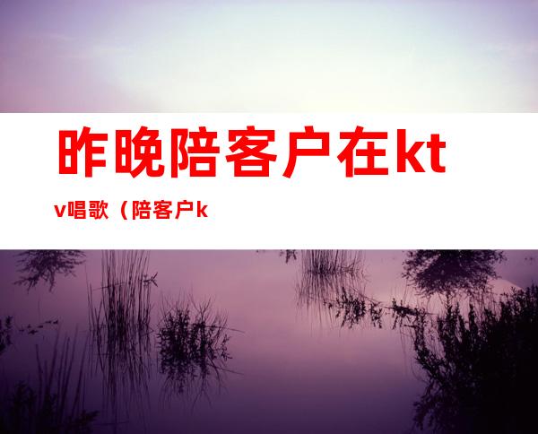 昨晚陪客户在ktv唱歌(陪客户ktv唱什么歌)