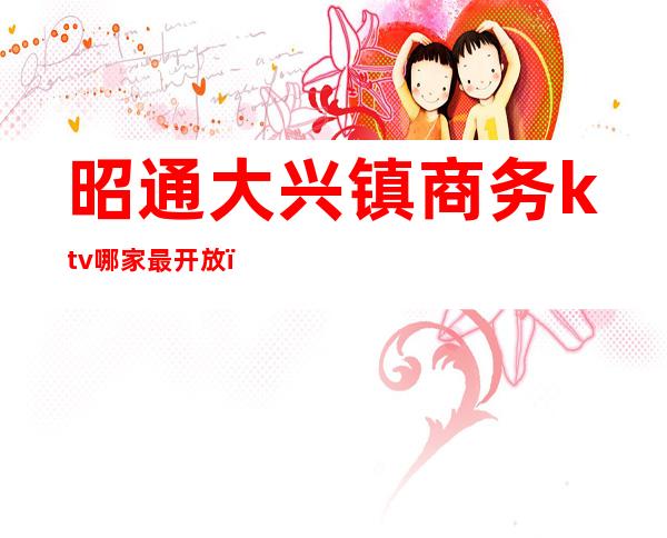 昭通大兴镇商务ktv哪家最开放(昭通紫光大酒店ktv)