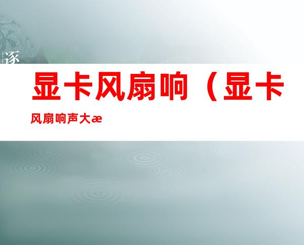 显卡风扇响(显卡风扇响声大怎么回事)