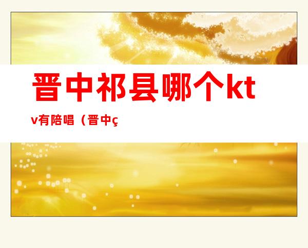 晋中祁县哪个ktv有陪唱(晋中祁县哪个ktv有陪唱服务)