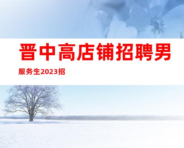 晋中高店铺招聘男服务生2023招聘型男