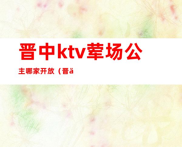 晋中ktv荤场公主哪家开放(晋中ktv会所)