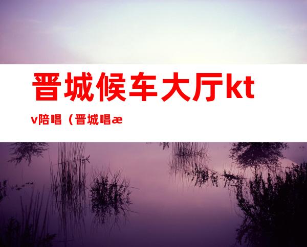 晋城候车大厅ktv陪唱(晋城唱歌有陪唱的吗?)