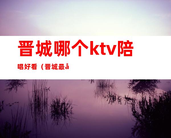 晋城哪个ktv陪唱好看(晋城最好的ktv带陪唱)