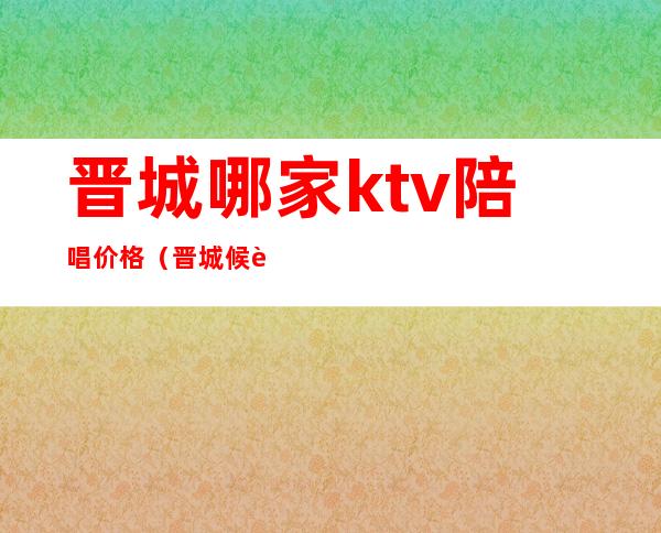 晋城哪家ktv陪唱价格(晋城候车大厅ktv陪唱)