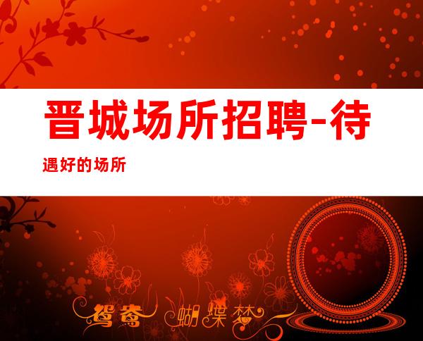 晋城场所招聘-待遇好的场所