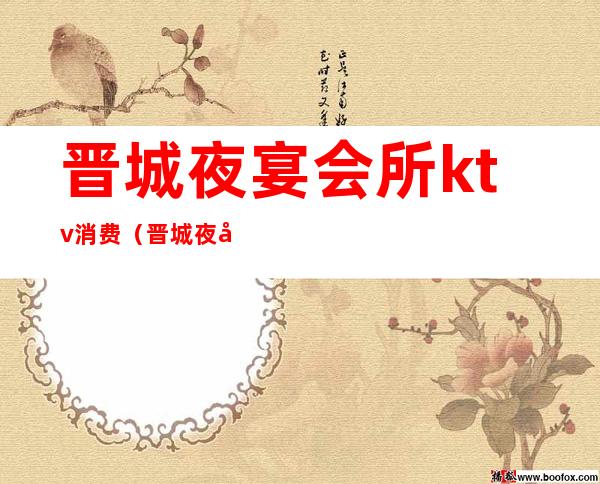 晋城夜宴会所ktv消费(晋城夜宴会所ktv消费多少)