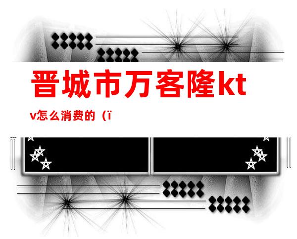 晋城市万客隆ktv怎么消费的()