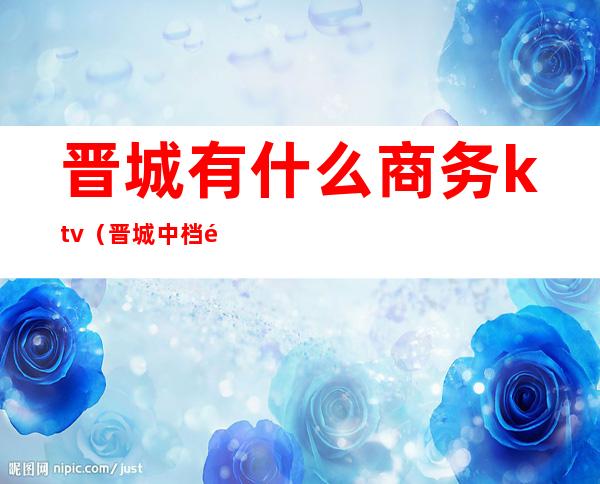 晋城有什么商务ktv(晋城中档饭店)