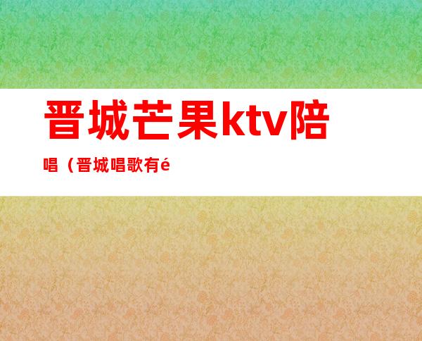 晋城芒果ktv陪唱(晋城唱歌有陪唱的吗?)