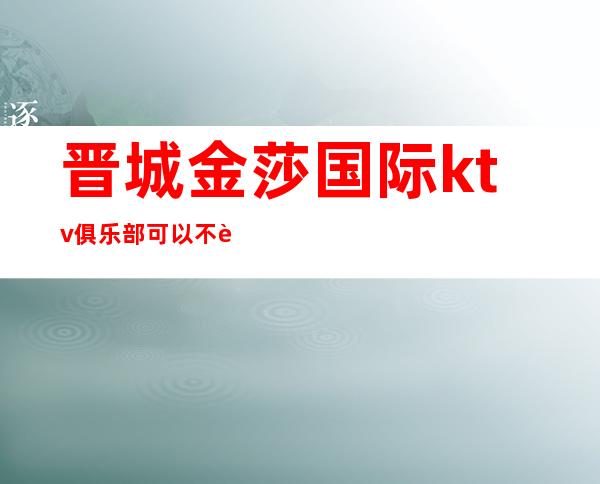 晋城金莎国际ktv俱乐部可以不要公主吗（）
