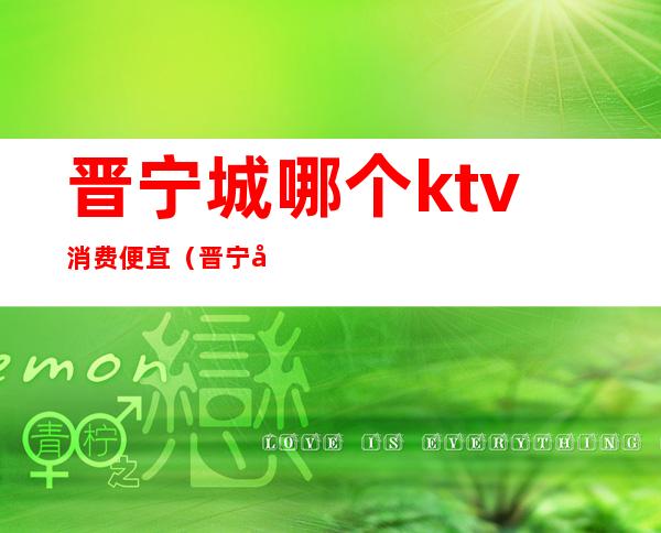 晋宁城哪个ktv消费便宜(晋宁城哪个ktv消费便宜又好)