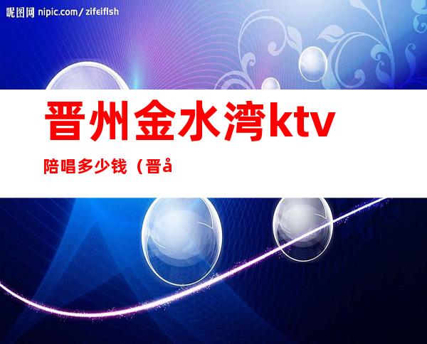 晋州金水湾ktv陪唱多少钱(晋州市金水湾ktv)