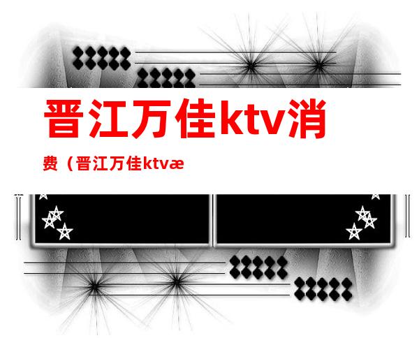 晋江万佳ktv消费(晋江万佳ktv消费怎么样)