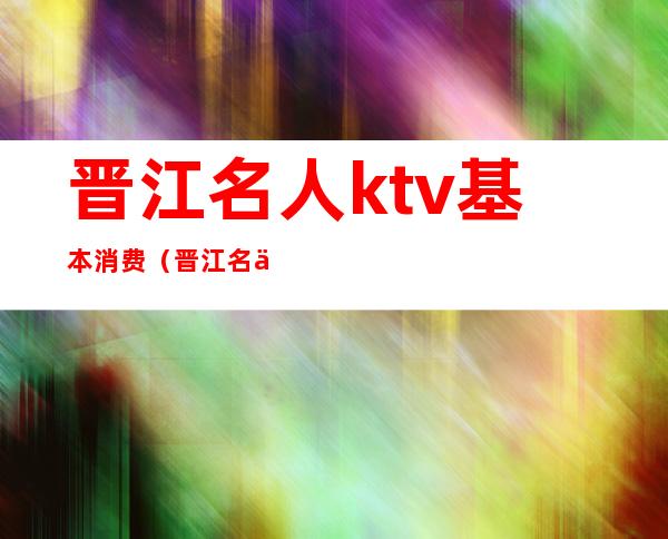 晋江名人ktv基本消费（晋江名人ktv基本消费多少钱）