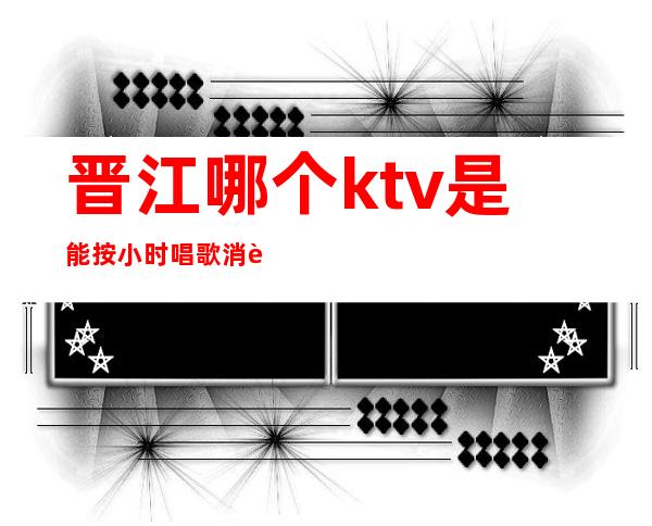 晋江哪个ktv是能按小时唱歌消费的()