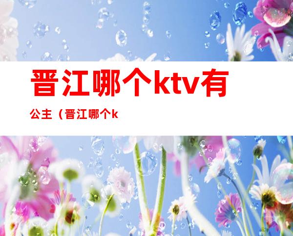晋江哪个ktv有公主(晋江哪个ktv有公主陪酒)