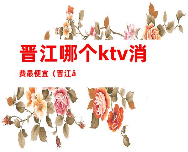 晋江哪个ktv消费最便宜（晋江哪个ktv消费最便宜又好玩）