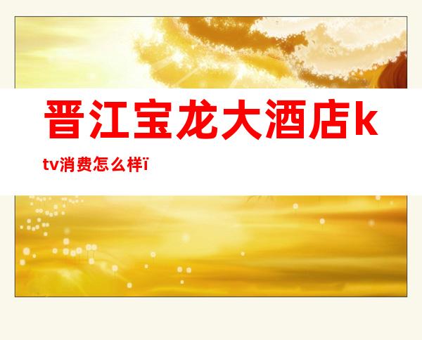 晋江宝龙大酒店ktv消费怎么样（晋江最好的ktv会所）