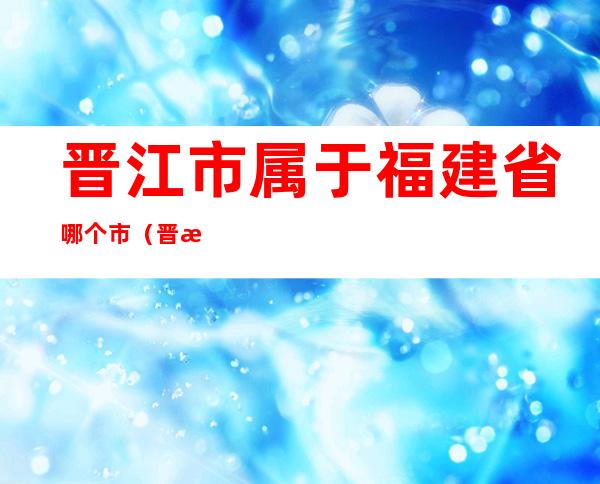 晋江市属于福建省哪个市(晋江市属于福建省哪个市福建省地图)